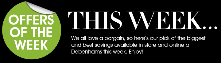 Offer of the week - This week... We all love a bargain, so here’s our pick of the biggest and best savings available in store and online at Debenhams this week. Enjoy!